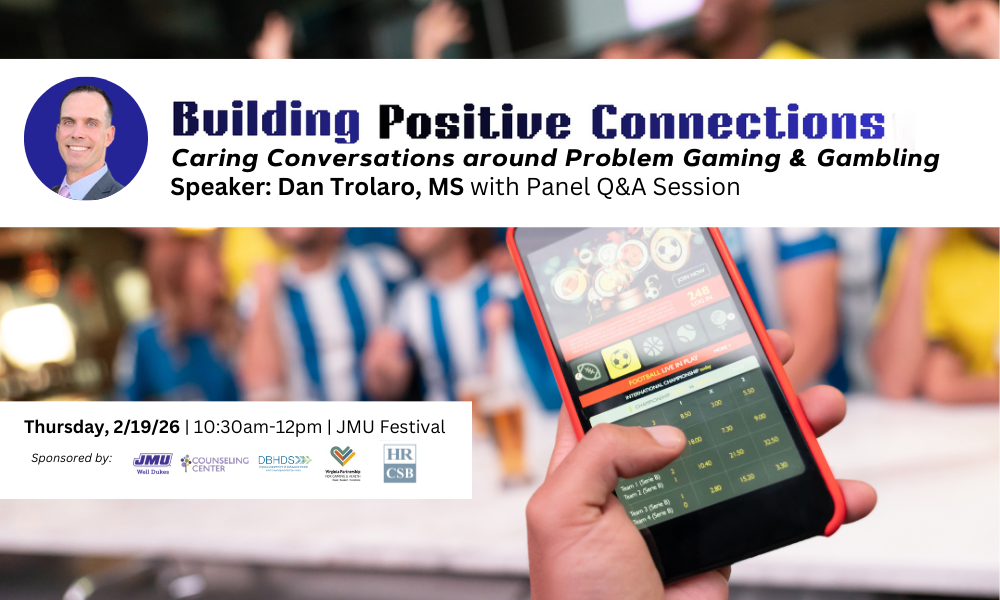 Building Positive Connections - Caring Conversations around Problem Gaming & Gambling. Speaker: Dan Trolaro, MS with Panel Q & A Session. Thursday, 2/19/26, 10:30am-12pm. JMU Festival. Sponsored by: JMU Well Dukes, Counseling Center, DBHDS, Virginia Partnership for Gaming & Health, and  HRCSB.
