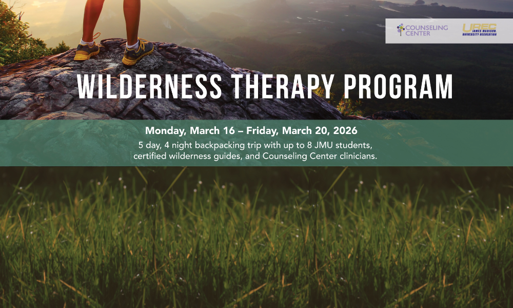 Wilderness Therapy Program. Monday, March 16-Friday, March 20, 2026; 5 day, 4 night backpacking trip with up to 8 JMU students, certified wilderness guides, and Counseling Center clinicians. JMU Counseling Center & URECK logos in upper right corner. Foreground image of legs and sneakers standing on a rock, with a view of a valley in the background. Close up view of grass at bottom of image. 