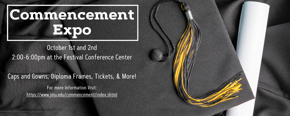 The Commencement Expo will be on October 1st and 2nd from 2:00pm to 6:00pm in the Festival Conference Center. Graduates can find information on caps and gowns, diploma frames, tickets, and more. For more information on the commencement expo please visit https://www.jmu.edu/commencement/index.shtml.