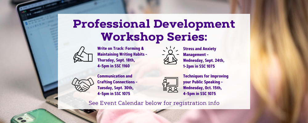 The professional development workshop series schedule for fall 2025. Write on Track: Forming and Maintaining Writing Habits will be on Thursday, September 18th from 4-5pm in Student Success Center Room 1160. Stress and Anxiety Management will be on Wednesday, September 24th from 1-2pm in Student Success Center Room 1075. Communication and Crafting Connections will be on Tuesday, September 30th from 4-5pm in Student Success Center Room 1075. Techniques for Improving your Public Speaking will be on Wednesday, October 15th from 4-5pm in Student Success Center Room 1075. For more information and registration, please visit the event calendar below. 