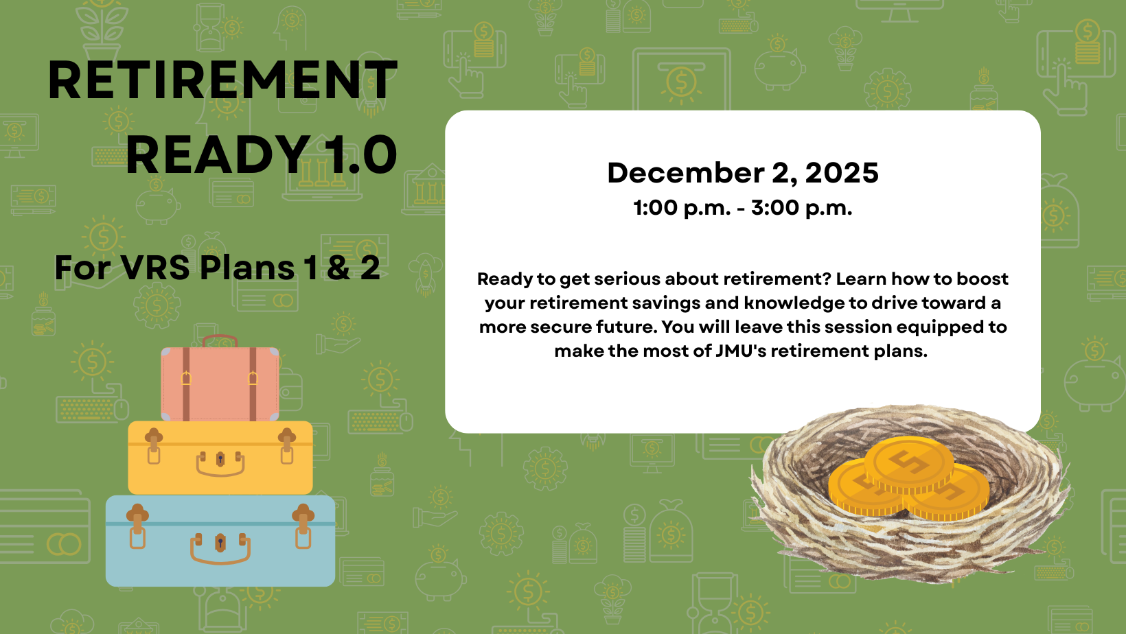 Retirement Ready 1.0 For VRS Plans 1 &2. December 2, 2025 1:00 p.m. - 3:00 p.m. Ready to get serious about retirement? Learn how to boost your retirement savings and knowledge to drive toward a more secure future. You will leave this session equipped to make the most of JMU's retirement plans. 