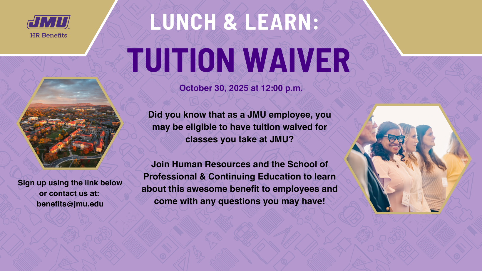Lunch & Learn: Tuition Waiver, October 30, 2025 at 12:00 pm. Did you konw that as a JMU employee, you may be eligible to have tuition waived for classes you take at JMU? Join Human Resources and the School of Professional and Continuing Education to learn about this awesome benefit to employees and come with any questions you may have! Sign up using the link below or contact us at: benefits@jmu.edu
