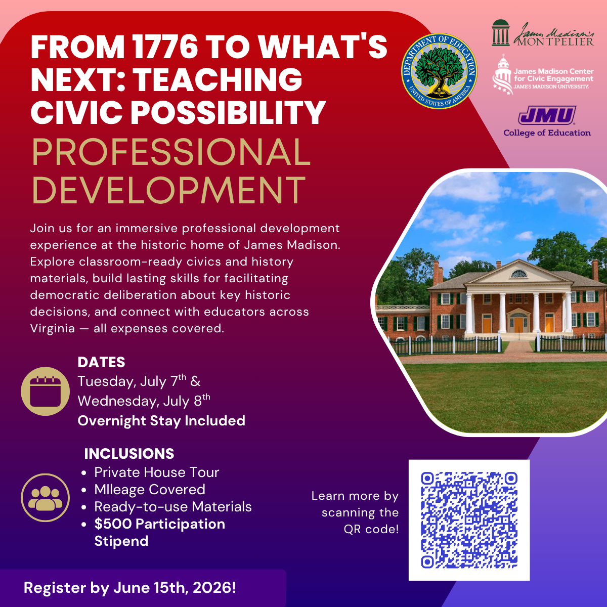 From 1776 to What's Next: Teaching Civic Possibility: Professional Development; Join us for an immersive professional development experience at the historic home of James Madison. Explore classroom-ready civics and history materials, build lasting skills for facilitating democratic deliberation about key historic decisions, and connect with educators across Virginia — all expenses covered. Dates: Tuesday, July 7th & Wednesday, July 8th, Overnight Stay Included; Inclusions: Private House Tour, Mileage Covered, Ready-to-use Materials, $500 Participation Stipend