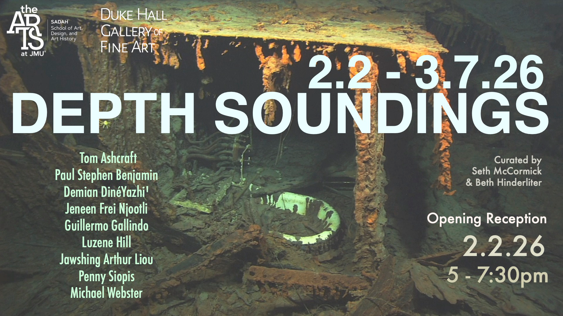 Depth Soundings  2/2/26 - 3/7/2026 Featuring: Tom Ashcraft, Paul Stephen Benjamin, Demian     DinéYazhi’, Jeneen Frei Njootli, Guillermo Galindo, Luzene    Hill, Jawshing Arthur Liou, Penny Siopis, Michael Webster  Curators: Seth McCormick and Beth Hinderliter  Opening Reception:  2/2/26 @ 5 - 7:30pm Artist Roundtable: 5:30pm   MFA Thesis Exhibition  3/31/26 - 4/25/26 Featuring: Behnaz Ghasempour, Ver Ikash, Olivia Luke  Opening Reception:  3/31/26 @ 5 - 7:00pm