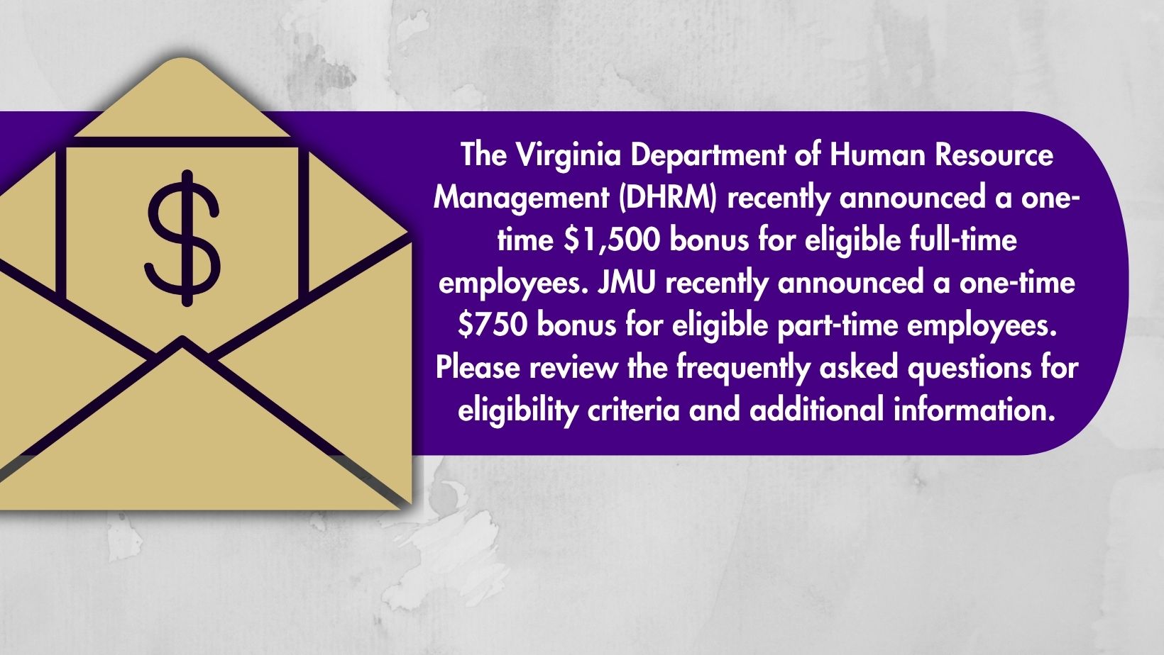 The Virginia Department of Human Resource Management (DHRM) recently announced a one-time $1,500 bonus for eligible full-time employees. JMU recently announced a one-time $750 bonus for eligible part-time employees. Please review the frequently asked questions for eligibility criteria and additional information.
