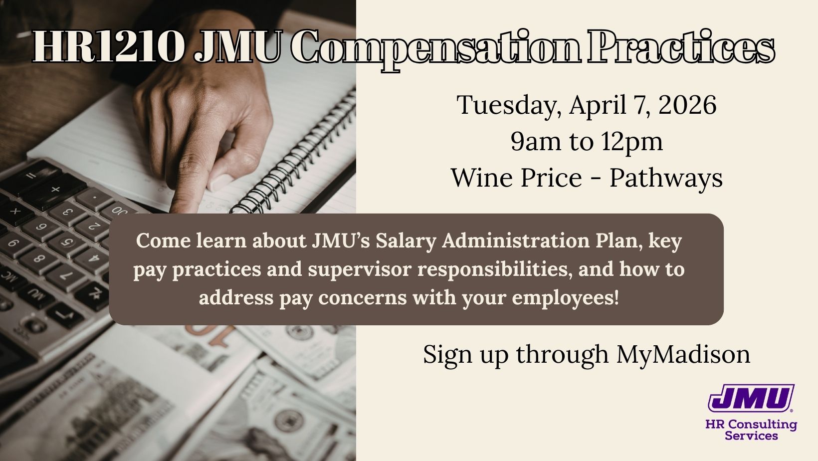HR1210 JMU Compensation Practices. Tuesday, April 7, 2026 from 9am to 12pm in Pathways, which is in the Wine Price building. Come learn about JMU's Salary Administration Plan, key pay practices and supervisor responsibilities, and how to address pay concerns with your employees. Sign up through MyMadison.
