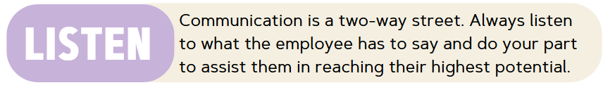 Listen - Communication is a two-way street. Always listen to what the employee has to say and do your part to assist them in reaching their highest potential.